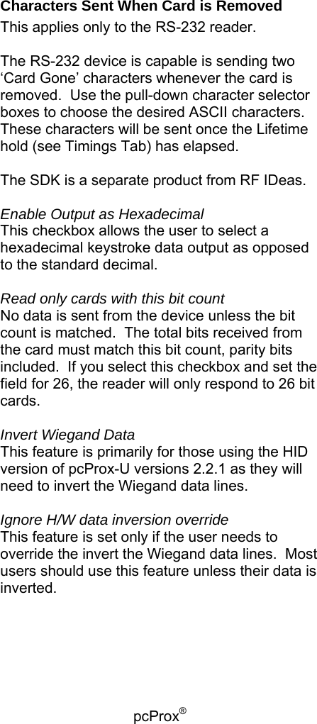 pcProx®   Characters Sent When Card is Removed This applies only to the RS-232 reader.  The RS-232 device is capable is sending two ‘Card Gone’ characters whenever the card is removed.  Use the pull-down character selector boxes to choose the desired ASCII characters.  These characters will be sent once the Lifetime hold (see Timings Tab) has elapsed.  The SDK is a separate product from RF IDeas.  Enable Output as Hexadecimal This checkbox allows the user to select a hexadecimal keystroke data output as opposed to the standard decimal.  Read only cards with this bit count No data is sent from the device unless the bit count is matched.  The total bits received from the card must match this bit count, parity bits included.  If you select this checkbox and set the field for 26, the reader will only respond to 26 bit cards.  Invert Wiegand Data This feature is primarily for those using the HID version of pcProx-U versions 2.2.1 as they will need to invert the Wiegand data lines.  Ignore H/W data inversion override This feature is set only if the user needs to override the invert the Wiegand data lines.  Most users should use this feature unless their data is inverted.   