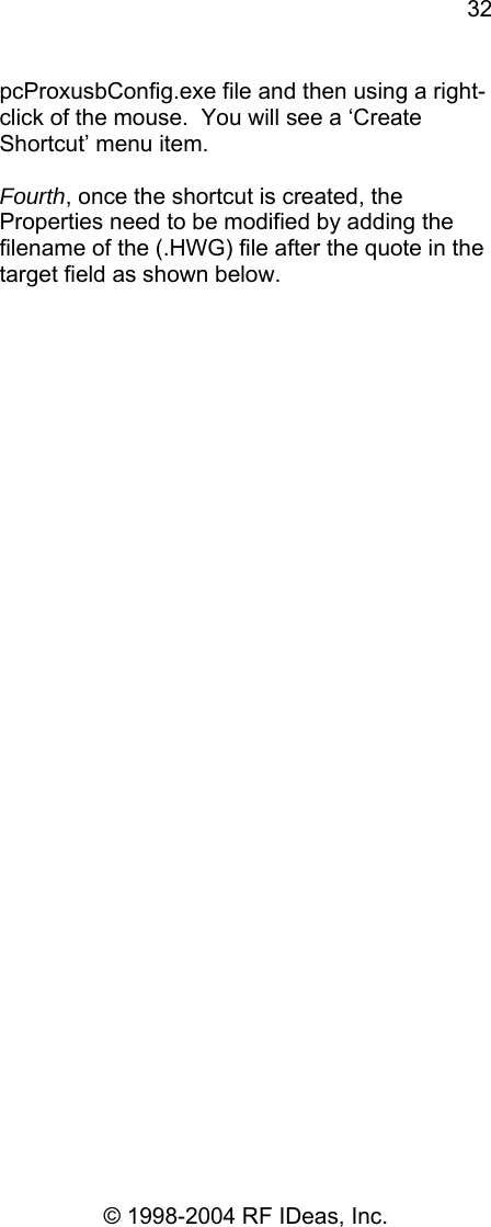 32 © 1998-2004 RF IDeas, Inc. pcProxusbConfig.exe file and then using a right-click of the mouse.  You will see a ‘Create Shortcut’ menu item.  Fourth, once the shortcut is created, the Properties need to be modified by adding the filename of the (.HWG) file after the quote in the target field as shown below.   
