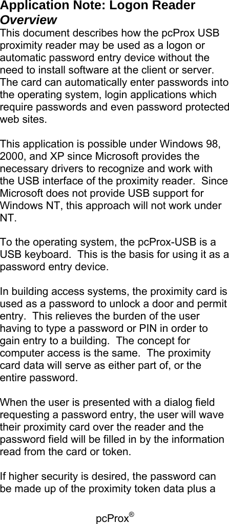 pcProx®   Application Note: Logon Reader Overview This document describes how the pcProx USB proximity reader may be used as a logon or automatic password entry device without the need to install software at the client or server.  The card can automatically enter passwords into the operating system, login applications which require passwords and even password protected web sites.  This application is possible under Windows 98, 2000, and XP since Microsoft provides the necessary drivers to recognize and work with the USB interface of the proximity reader.  Since Microsoft does not provide USB support for Windows NT, this approach will not work under NT.  To the operating system, the pcProx-USB is a USB keyboard.  This is the basis for using it as a password entry device.  In building access systems, the proximity card is used as a password to unlock a door and permit entry.  This relieves the burden of the user having to type a password or PIN in order to gain entry to a building.  The concept for computer access is the same.  The proximity card data will serve as either part of, or the entire password.  When the user is presented with a dialog field requesting a password entry, the user will wave their proximity card over the reader and the password field will be filled in by the information read from the card or token.  If higher security is desired, the password can be made up of the proximity token data plus a 