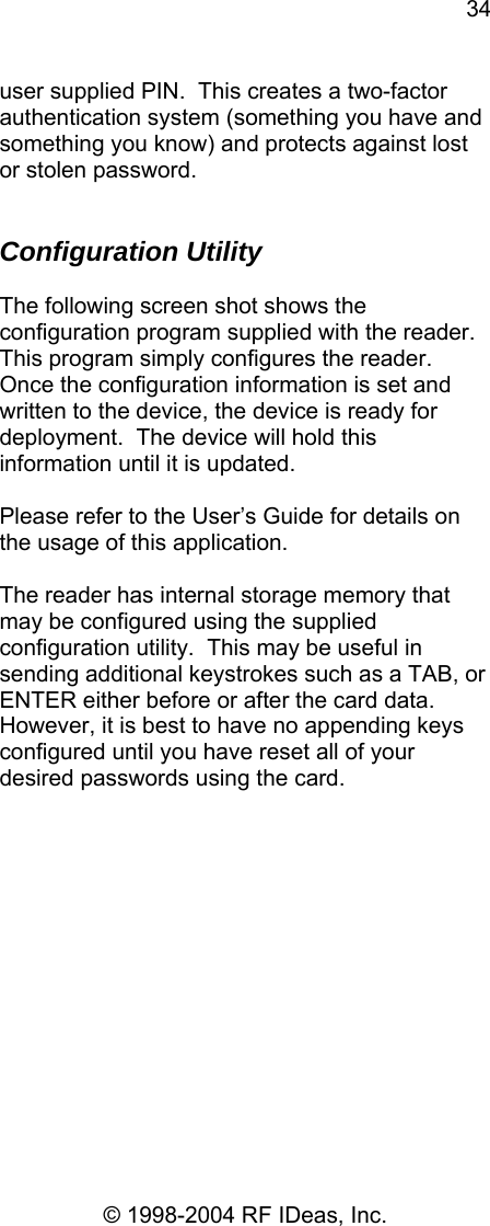 34 © 1998-2004 RF IDeas, Inc. user supplied PIN.  This creates a two-factor authentication system (something you have and something you know) and protects against lost or stolen password.   Configuration Utility  The following screen shot shows the configuration program supplied with the reader.  This program simply configures the reader.  Once the configuration information is set and written to the device, the device is ready for deployment.  The device will hold this information until it is updated.   Please refer to the User’s Guide for details on the usage of this application.  The reader has internal storage memory that may be configured using the supplied configuration utility.  This may be useful in sending additional keystrokes such as a TAB, or ENTER either before or after the card data. However, it is best to have no appending keys configured until you have reset all of your desired passwords using the card.    