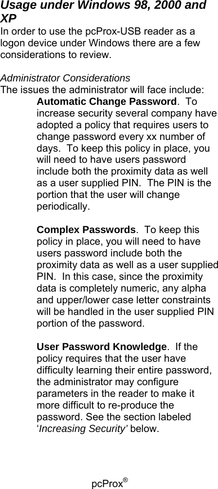 pcProx®    Usage under Windows 98, 2000 and XP In order to use the pcProx-USB reader as a logon device under Windows there are a few considerations to review.  Administrator Considerations The issues the administrator will face include: Automatic Change Password.  To increase security several company have adopted a policy that requires users to change password every xx number of days.  To keep this policy in place, you will need to have users password include both the proximity data as well as a user supplied PIN.  The PIN is the portion that the user will change periodically.  Complex Passwords.  To keep this policy in place, you will need to have users password include both the proximity data as well as a user supplied PIN.  In this case, since the proximity data is completely numeric, any alpha and upper/lower case letter constraints will be handled in the user supplied PIN portion of the password.  User Password Knowledge.  If the policy requires that the user have difficulty learning their entire password, the administrator may configure parameters in the reader to make it more difficult to re-produce the password. See the section labeled ‘Increasing Security’ below.  