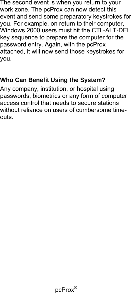 pcProx®    The second event is when you return to your work zone. The pcProx can now detect this event and send some preparatory keystrokes for you. For example, on return to their computer, Windows 2000 users must hit the CTL-ALT-DEL key sequence to prepare the computer for the password entry. Again, with the pcProx attached, it will now send those keystrokes for you.  Who Can Benefit Using the System? Any company, institution, or hospital using passwords, biometrics or any form of computer access control that needs to secure stations without reliance on users of cumbersome time-outs.  