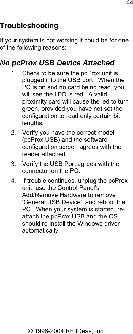 44 © 1998-2004 RF IDeas, Inc. Troubleshooting  If your system is not working it could be for one of the following reasons:  No pcProx USB Device Attached 1.  Check to be sure the pcProx unit is plugged into the USB port.  When the PC is on and no card being read, you will see the LED is red.  A valid proximity card will cause the led to turn green, provided you have not set the configuration to read only certain bit lengths. 2.  Verify you have the correct model (pcProx USB) and the software configuration screen agrees with the reader attached. 3.  Verify the USB Port agrees with the connector on the PC. 4.  If trouble continues, unplug the pcProx unit, use the Control Panel’s Add/Remove Hardware to remove ‘General USB Device’, and reboot the PC.  When your system is started, re-attach the pcProx USB and the OS should re-install the Windows driver automatically.           