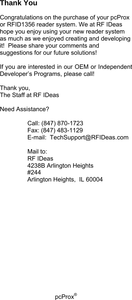 pcProx®   Thank You  Congratulations on the purchase of your pcProx or RFID1356 reader system. We at RF IDeas hope you enjoy using your new reader system as much as we enjoyed creating and developing it!  Please share your comments and suggestions for our future solutions!    If you are interested in our OEM or Independent Developer’s Programs, please call!  Thank you, The Staff at RF IDeas  Need Assistance?     Call: (847) 870-1723   Fax: (847) 483-1129    E-mail:  TechSupport@RFIDeas.com     Mail to:   RF IDeas   4238B Arlington Heights #244 Arlington Heights,  IL 60004     