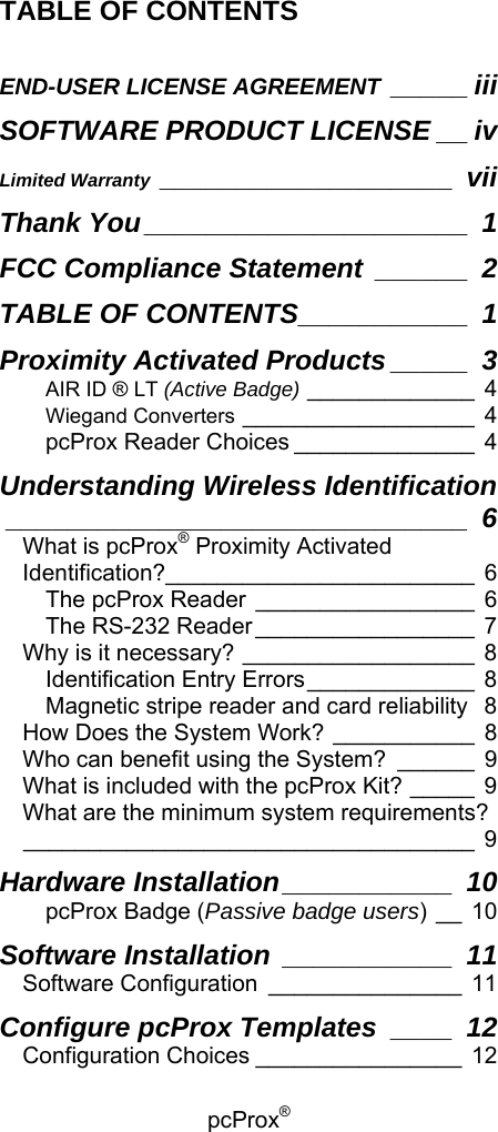 pcProx®   TABLE OF CONTENTS  END-USER LICENSE AGREEMENT _____ iii SOFTWARE PRODUCT LICENSE __ iv Limited Warranty ___________________ vii Thank You _____________________ 1 FCC Compliance Statement ______ 2 TABLE OF CONTENTS___________ 1 Proximity Activated Products _____ 3 AIR ID ® LT (Active Badge) _____________ 4 Wiegand Converters __________________ 4 pcProx Reader Choices ______________ 4 Understanding Wireless Identification______________________________ 6 What is pcProx® Proximity Activated Identification?________________________ 6 The pcProx Reader _________________ 6 The RS-232 Reader _________________ 7 Why is it necessary? __________________ 8 Identification Entry Errors_____________ 8 Magnetic stripe reader and card reliability 8 How Does the System Work? ___________ 8 Who can benefit using the System? ______ 9 What is included with the pcProx Kit? _____ 9 What are the minimum system requirements?___________________________________ 9 Hardware Installation___________ 10 pcProx Badge (Passive badge users)__10 Software Installation ___________ 11 Software Configuration _______________ 11 Configure pcProx Templates ____ 12 Configuration Choices ________________ 12 