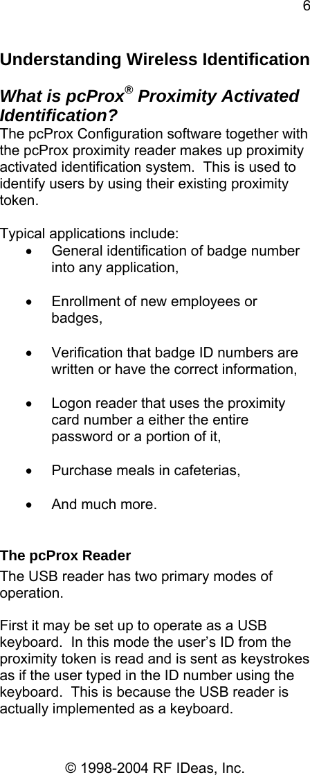 6 © 1998-2004 RF IDeas, Inc. Understanding Wireless Identification  What is pcProx® Proximity Activated Identification? The pcProx Configuration software together with the pcProx proximity reader makes up proximity activated identification system.  This is used to identify users by using their existing proximity token.    Typical applications include: •  General identification of badge number into any application,  •  Enrollment of new employees or badges,  •  Verification that badge ID numbers are written or have the correct information,  •  Logon reader that uses the proximity card number a either the entire password or a portion of it,  •  Purchase meals in cafeterias,  •  And much more.  The pcProx Reader The USB reader has two primary modes of operation.    First it may be set up to operate as a USB keyboard.  In this mode the user’s ID from the proximity token is read and is sent as keystrokes as if the user typed in the ID number using the keyboard.  This is because the USB reader is actually implemented as a keyboard. 