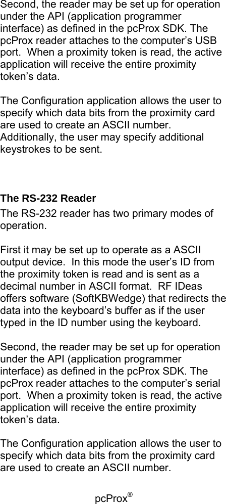 pcProx®    Second, the reader may be set up for operation under the API (application programmer interface) as defined in the pcProx SDK. The pcProx reader attaches to the computer’s USB port.  When a proximity token is read, the active application will receive the entire proximity token’s data.  The Configuration application allows the user to specify which data bits from the proximity card are used to create an ASCII number.  Additionally, the user may specify additional keystrokes to be sent.   The RS-232 Reader The RS-232 reader has two primary modes of operation.    First it may be set up to operate as a ASCII output device.  In this mode the user’s ID from the proximity token is read and is sent as a decimal number in ASCII format.  RF IDeas offers software (SoftKBWedge) that redirects the data into the keyboard’s buffer as if the user typed in the ID number using the keyboard.  Second, the reader may be set up for operation under the API (application programmer interface) as defined in the pcProx SDK. The pcProx reader attaches to the computer’s serial port.  When a proximity token is read, the active application will receive the entire proximity token’s data.  The Configuration application allows the user to specify which data bits from the proximity card are used to create an ASCII number.  