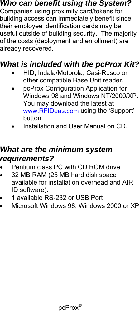 pcProx®    Who can benefit using the System? Companies using proximity card/tokens for building access can immediately benefit since their employee identification cards may be useful outside of building security.  The majority of the costs (deployment and enrollment) are already recovered.  What is included with the pcProx Kit? •  HID, Indala/Motorola, Casi-Rusco or other compatible Base Unit reader. •  pcProx Configuration Application for Windows 98 and Windows NT/2000/XP. You may download the latest at www.RFIDeas.com using the ‘Support’ button. •  Installation and User Manual on CD.   What are the minimum system requirements? •  Pentium class PC with CD ROM drive  •  32 MB RAM (25 MB hard disk space available for installation overhead and AIR ID software).  •  1 available RS-232 or USB Port •  Microsoft Windows 98, Windows 2000 or XP   