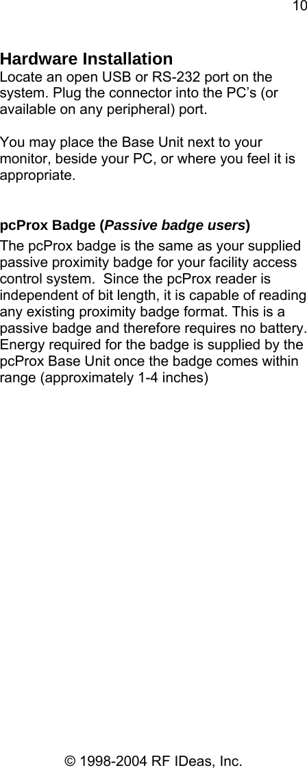 10 © 1998-2004 RF IDeas, Inc. Hardware Installation Locate an open USB or RS-232 port on the system. Plug the connector into the PC’s (or available on any peripheral) port.  You may place the Base Unit next to your monitor, beside your PC, or where you feel it is appropriate.    pcProx Badge (Passive badge users) The pcProx badge is the same as your supplied passive proximity badge for your facility access control system.  Since the pcProx reader is independent of bit length, it is capable of reading any existing proximity badge format. This is a passive badge and therefore requires no battery.  Energy required for the badge is supplied by the pcProx Base Unit once the badge comes within range (approximately 1-4 inches)   