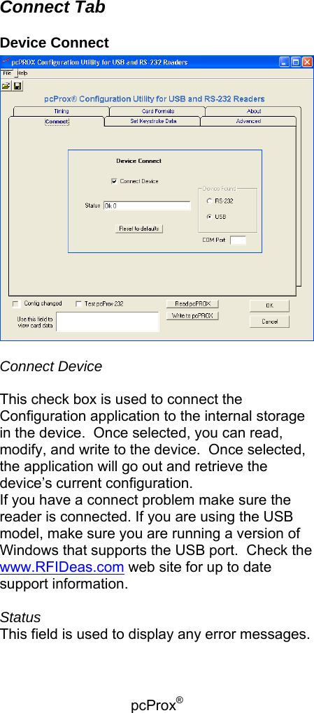 pcProx®   Connect Tab Device Connect   Connect Device   This check box is used to connect the Configuration application to the internal storage in the device.  Once selected, you can read, modify, and write to the device.  Once selected, the application will go out and retrieve the device’s current configuration. If you have a connect problem make sure the reader is connected. If you are using the USB model, make sure you are running a version of Windows that supports the USB port.  Check the www.RFIDeas.com web site for up to date support information.  Status This field is used to display any error messages.  