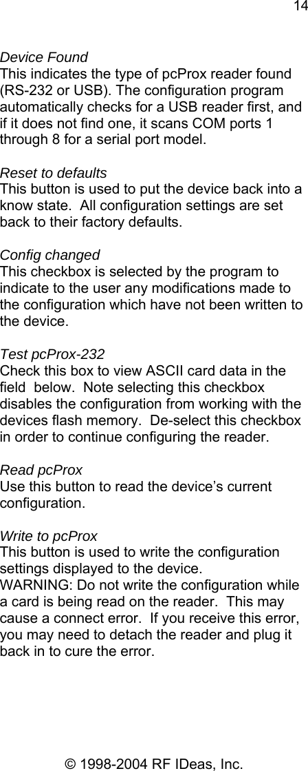 14 © 1998-2004 RF IDeas, Inc. Device Found This indicates the type of pcProx reader found (RS-232 or USB). The configuration program automatically checks for a USB reader first, and if it does not find one, it scans COM ports 1 through 8 for a serial port model.  Reset to defaults This button is used to put the device back into a know state.  All configuration settings are set back to their factory defaults.  Config changed This checkbox is selected by the program to indicate to the user any modifications made to the configuration which have not been written to the device.  Test pcProx-232 Check this box to view ASCII card data in the field  below.  Note selecting this checkbox disables the configuration from working with the devices flash memory.  De-select this checkbox in order to continue configuring the reader.  Read pcProx Use this button to read the device’s current configuration.  Write to pcProx This button is used to write the configuration settings displayed to the device. WARNING: Do not write the configuration while a card is being read on the reader.  This may cause a connect error.  If you receive this error, you may need to detach the reader and plug it back in to cure the error. 