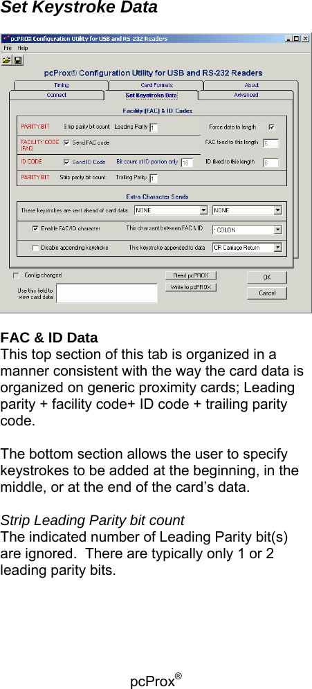 pcProx®    Set Keystroke Data    FAC &amp; ID Data This top section of this tab is organized in a manner consistent with the way the card data is organized on generic proximity cards; Leading parity + facility code+ ID code + trailing parity code.  The bottom section allows the user to specify keystrokes to be added at the beginning, in the middle, or at the end of the card’s data.  Strip Leading Parity bit count The indicated number of Leading Parity bit(s) are ignored.  There are typically only 1 or 2 leading parity bits.   