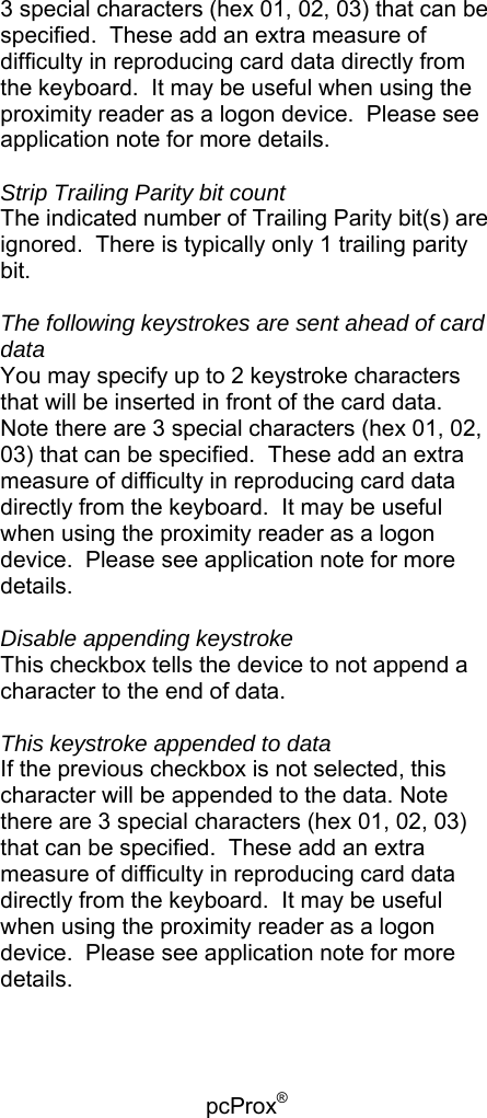 pcProx®   3 special characters (hex 01, 02, 03) that can be specified.  These add an extra measure of difficulty in reproducing card data directly from the keyboard.  It may be useful when using the proximity reader as a logon device.  Please see application note for more details.  Strip Trailing Parity bit count The indicated number of Trailing Parity bit(s) are ignored.  There is typically only 1 trailing parity bit.  The following keystrokes are sent ahead of card data You may specify up to 2 keystroke characters that will be inserted in front of the card data.  Note there are 3 special characters (hex 01, 02, 03) that can be specified.  These add an extra measure of difficulty in reproducing card data directly from the keyboard.  It may be useful when using the proximity reader as a logon device.  Please see application note for more details.  Disable appending keystroke This checkbox tells the device to not append a character to the end of data.  This keystroke appended to data If the previous checkbox is not selected, this character will be appended to the data. Note there are 3 special characters (hex 01, 02, 03) that can be specified.  These add an extra measure of difficulty in reproducing card data directly from the keyboard.  It may be useful when using the proximity reader as a logon device.  Please see application note for more details. 