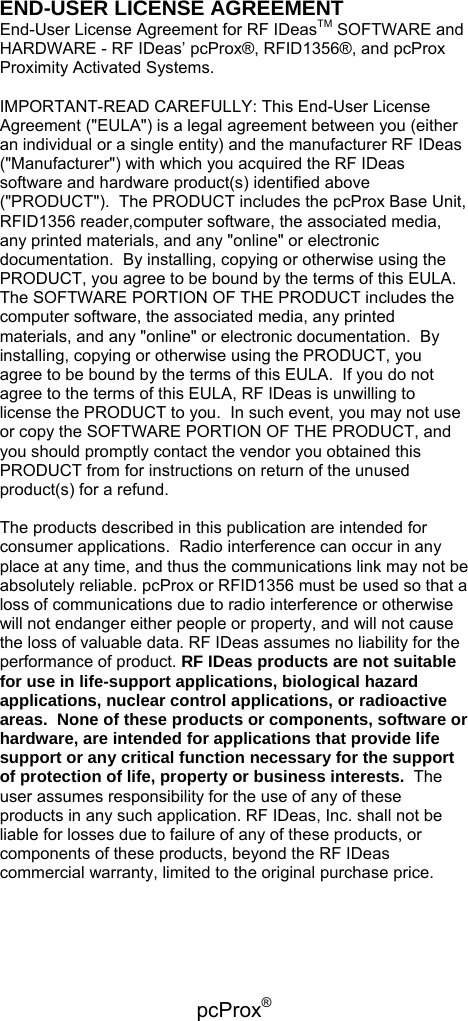 pcProx®   END-USER LICENSE AGREEMENT  End-User License Agreement for RF IDeasTM SOFTWARE and HARDWARE - RF IDeas’ pcProx®, RFID1356®, and pcProx Proximity Activated Systems.  IMPORTANT-READ CAREFULLY: This End-User License Agreement (&quot;EULA&quot;) is a legal agreement between you (either an individual or a single entity) and the manufacturer RF IDeas (&quot;Manufacturer&quot;) with which you acquired the RF IDeas software and hardware product(s) identified above (&quot;PRODUCT&quot;).  The PRODUCT includes the pcProx Base Unit, RFID1356 reader,computer software, the associated media, any printed materials, and any &quot;online&quot; or electronic documentation.  By installing, copying or otherwise using the PRODUCT, you agree to be bound by the terms of this EULA.  The SOFTWARE PORTION OF THE PRODUCT includes the computer software, the associated media, any printed materials, and any &quot;online&quot; or electronic documentation.  By installing, copying or otherwise using the PRODUCT, you agree to be bound by the terms of this EULA.  If you do not agree to the terms of this EULA, RF IDeas is unwilling to license the PRODUCT to you.  In such event, you may not use or copy the SOFTWARE PORTION OF THE PRODUCT, and you should promptly contact the vendor you obtained this PRODUCT from for instructions on return of the unused product(s) for a refund.  The products described in this publication are intended for consumer applications.  Radio interference can occur in any place at any time, and thus the communications link may not be absolutely reliable. pcProx or RFID1356 must be used so that a loss of communications due to radio interference or otherwise will not endanger either people or property, and will not cause the loss of valuable data. RF IDeas assumes no liability for the performance of product. RF IDeas products are not suitable for use in life-support applications, biological hazard applications, nuclear control applications, or radioactive areas.  None of these products or components, software or hardware, are intended for applications that provide life support or any critical function necessary for the support of protection of life, property or business interests.  The user assumes responsibility for the use of any of these products in any such application. RF IDeas, Inc. shall not be liable for losses due to failure of any of these products, or components of these products, beyond the RF IDeas commercial warranty, limited to the original purchase price.   