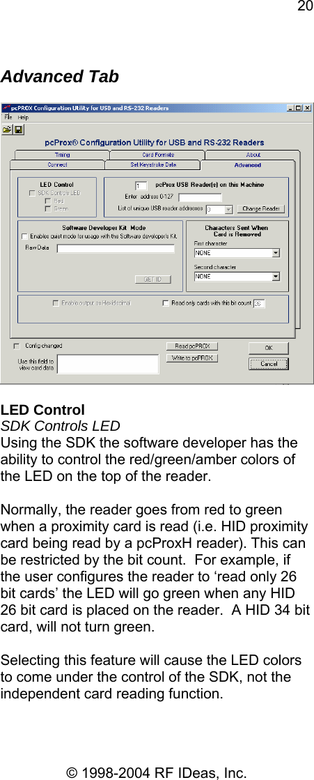 20 © 1998-2004 RF IDeas, Inc.  Advanced Tab    LED Control SDK Controls LED Using the SDK the software developer has the ability to control the red/green/amber colors of the LED on the top of the reader.  Normally, the reader goes from red to green when a proximity card is read (i.e. HID proximity card being read by a pcProxH reader). This can be restricted by the bit count.  For example, if the user configures the reader to ‘read only 26 bit cards’ the LED will go green when any HID 26 bit card is placed on the reader.  A HID 34 bit card, will not turn green.  Selecting this feature will cause the LED colors to come under the control of the SDK, not the independent card reading function.  