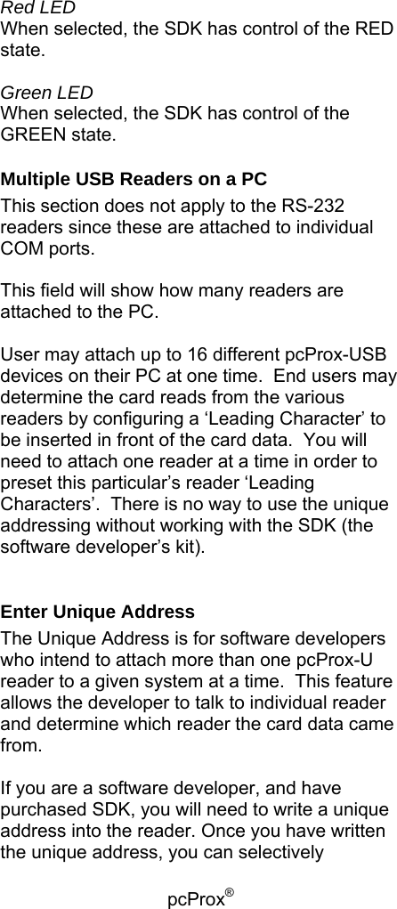 pcProx®   Red LED When selected, the SDK has control of the RED state.  Green LED When selected, the SDK has control of the GREEN state. Multiple USB Readers on a PC This section does not apply to the RS-232 readers since these are attached to individual COM ports.  This field will show how many readers are attached to the PC.    User may attach up to 16 different pcProx-USB devices on their PC at one time.  End users may determine the card reads from the various readers by configuring a ‘Leading Character’ to be inserted in front of the card data.  You will need to attach one reader at a time in order to preset this particular’s reader ‘Leading Characters’.  There is no way to use the unique addressing without working with the SDK (the software developer’s kit).  Enter Unique Address The Unique Address is for software developers who intend to attach more than one pcProx-U reader to a given system at a time.  This feature allows the developer to talk to individual reader and determine which reader the card data came from.  If you are a software developer, and have purchased SDK, you will need to write a unique address into the reader. Once you have written the unique address, you can selectively 