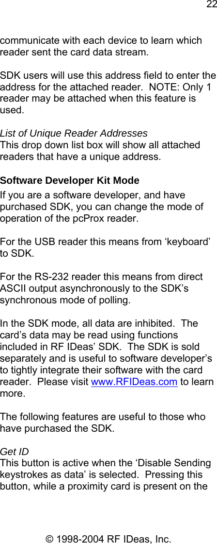 22 © 1998-2004 RF IDeas, Inc. communicate with each device to learn which reader sent the card data stream.  SDK users will use this address field to enter the address for the attached reader.  NOTE: Only 1 reader may be attached when this feature is used.  List of Unique Reader Addresses This drop down list box will show all attached readers that have a unique address. Software Developer Kit Mode If you are a software developer, and have purchased SDK, you can change the mode of operation of the pcProx reader.  For the USB reader this means from ‘keyboard’ to SDK.    For the RS-232 reader this means from direct ASCII output asynchronously to the SDK’s synchronous mode of polling.    In the SDK mode, all data are inhibited.  The card’s data may be read using functions included in RF IDeas’ SDK.  The SDK is sold separately and is useful to software developer’s to tightly integrate their software with the card reader.  Please visit www.RFIDeas.com to learn more.  The following features are useful to those who have purchased the SDK.  Get ID This button is active when the ‘Disable Sending keystrokes as data’ is selected.  Pressing this button, while a proximity card is present on the 