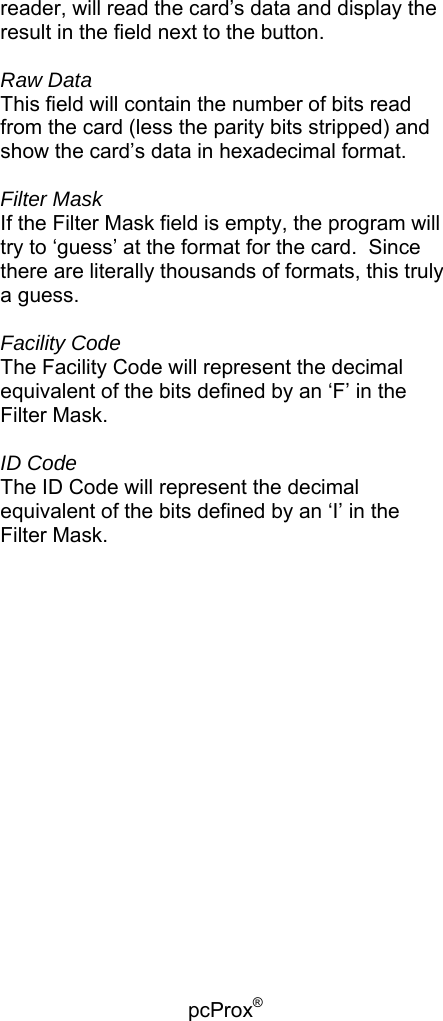 pcProx®   reader, will read the card’s data and display the result in the field next to the button.    Raw Data This field will contain the number of bits read from the card (less the parity bits stripped) and show the card’s data in hexadecimal format.  Filter Mask If the Filter Mask field is empty, the program will try to ‘guess’ at the format for the card.  Since there are literally thousands of formats, this truly a guess.  Facility Code The Facility Code will represent the decimal equivalent of the bits defined by an ‘F’ in the Filter Mask.  ID Code The ID Code will represent the decimal equivalent of the bits defined by an ‘I’ in the Filter Mask.   