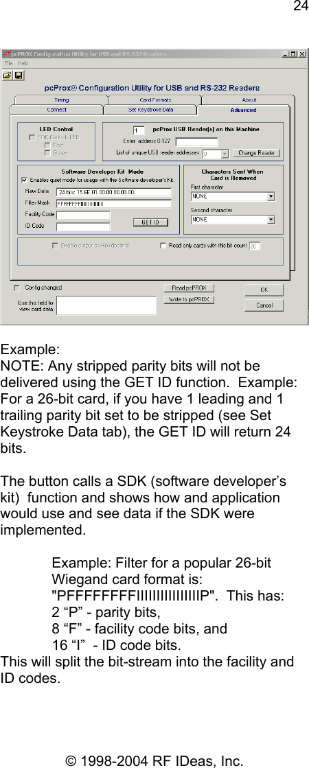 24 © 1998-2004 RF IDeas, Inc.   Example: NOTE: Any stripped parity bits will not be delivered using the GET ID function.  Example: For a 26-bit card, if you have 1 leading and 1 trailing parity bit set to be stripped (see Set Keystroke Data tab), the GET ID will return 24 bits.  The button calls a SDK (software developer’s kit)  function and shows how and application would use and see data if the SDK were implemented.  Example: Filter for a popular 26-bit Wiegand card format is: &quot;PFFFFFFFFIIIIIIIIIIIIIIIIP&quot;.  This has: 2 “P” - parity bits,  8 “F” - facility code bits, and  16 “I”  - ID code bits. This will split the bit-stream into the facility and ID codes.  