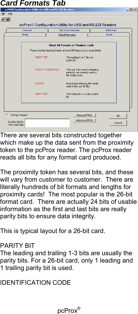 pcProx®   Card Formats Tab  There are several bits constructed together which make up the data sent from the proximity token to the pcProx reader. The pcProx reader reads all bits for any format card produced.  The proximity token has several bits, and these will vary from customer to customer.  There are literally hundreds of bit formats and lengths for proximity cards!  The most popular is the 26-bit format card.  There are actually 24 bits of usable information as the first and last bits are really parity bits to ensure data integrity.  This is typical layout for a 26-bit card.  PARITY BIT The leading and trailing 1-3 bits are usually the parity bits. For a 26-bit card, only 1 leading and 1 trailing parity bit is used.  IDENTIFICATION CODE 