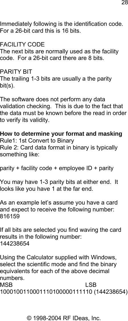 28 © 1998-2004 RF IDeas, Inc. Immediately following is the identification code. For a 26-bit card this is 16 bits.  FACILITY CODE The next bits are normally used as the facility code.  For a 26-bit card there are 8 bits.  PARITY BIT The trailing 1-3 bits are usually a the parity bit(s).  The software does not perform any data validation checking.  This is due to the fact that the data must be known before the read in order to verify its validity.  How to determine your format and masking Rule1: 1st Convert to Binary Rule 2: Card data format in binary is typically something like:   parity + facility code + employee ID + parity   You may have 1-3 parity bits at either end.  It looks like you have 1 at the far end.    As an example let’s assume you have a card and expect to receive the following number: 816159  If all bits are selected you find waving the card results in the following number: 144238654  Using the Calculator supplied with Windows, select the scientific mode and find the binary equivalents for each of the above decimal numbers. MSB                                            LSB 1000100110001110100000111110 (144238654) 