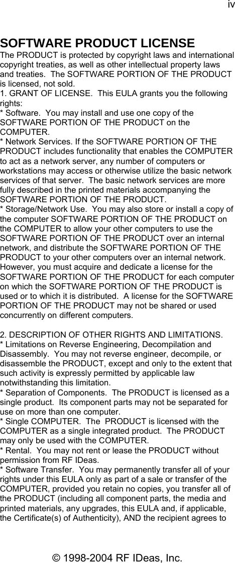 iv © 1998-2004 RF IDeas, Inc. SOFTWARE PRODUCT LICENSE The PRODUCT is protected by copyright laws and international copyright treaties, as well as other intellectual property laws and treaties.  The SOFTWARE PORTION OF THE PRODUCT is licensed, not sold. 1. GRANT OF LICENSE.  This EULA grants you the following rights:  * Software.  You may install and use one copy of the SOFTWARE PORTION OF THE PRODUCT on the COMPUTER. * Network Services. If the SOFTWARE PORTION OF THE PRODUCT includes functionality that enables the COMPUTER to act as a network server, any number of computers or workstations may access or otherwise utilize the basic network services of that server.  The basic network services are more fully described in the printed materials accompanying the SOFTWARE PORTION OF THE PRODUCT. * Storage/Network Use.  You may also store or install a copy of the computer SOFTWARE PORTION OF THE PRODUCT on the COMPUTER to allow your other computers to use the SOFTWARE PORTION OF THE PRODUCT over an internal network, and distribute the SOFTWARE PORTION OF THE PRODUCT to your other computers over an internal network.  However, you must acquire and dedicate a license for the SOFTWARE PORTION OF THE PRODUCT for each computer on which the SOFTWARE PORTION OF THE PRODUCT is used or to which it is distributed.  A license for the SOFTWARE PORTION OF THE PRODUCT may not be shared or used concurrently on different computers.  2. DESCRIPTION OF OTHER RIGHTS AND LIMITATIONS.   * Limitations on Reverse Engineering, Decompilation and Disassembly.  You may not reverse engineer, decompile, or disassemble the PRODUCT, except and only to the extent that such activity is expressly permitted by applicable law notwithstanding this limitation. * Separation of Components.  The PRODUCT is licensed as a single product.  Its component parts may not be separated for use on more than one computer. * Single COMPUTER.  The  PRODUCT is licensed with the COMPUTER as a single integrated product.  The PRODUCT may only be used with the COMPUTER. * Rental.  You may not rent or lease the PRODUCT without permission from RF IDeas.   * Software Transfer.  You may permanently transfer all of your rights under this EULA only as part of a sale or transfer of the COMPUTER, provided you retain no copies, you transfer all of the PRODUCT (including all component parts, the media and printed materials, any upgrades, this EULA and, if applicable, the Certificate(s) of Authenticity), AND the recipient agrees to 
