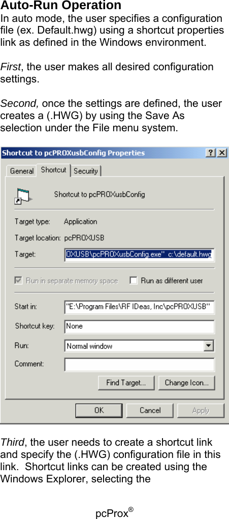 pcProx®   Auto-Run Operation In auto mode, the user specifies a configuration file (ex. Default.hwg) using a shortcut properties link as defined in the Windows environment.  First, the user makes all desired configuration settings.  Second, once the settings are defined, the user creates a (.HWG) by using the Save As selection under the File menu system.    Third, the user needs to create a shortcut link and specify the (.HWG) configuration file in this link.  Shortcut links can be created using the Windows Explorer, selecting the 