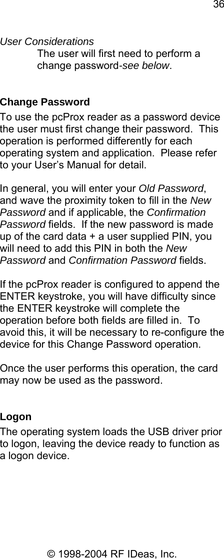 36 © 1998-2004 RF IDeas, Inc. User Considerations The user will first need to perform a change password-see below.  Change Password To use the pcProx reader as a password device the user must first change their password.  This operation is performed differently for each operating system and application.  Please refer to your User’s Manual for detail.  In general, you will enter your Old Password, and wave the proximity token to fill in the New Password and if applicable, the Confirmation Password fields.  If the new password is made up of the card data + a user supplied PIN, you will need to add this PIN in both the New Password and Confirmation Password fields.    If the pcProx reader is configured to append the ENTER keystroke, you will have difficulty since the ENTER keystroke will complete the operation before both fields are filled in.  To avoid this, it will be necessary to re-configure the device for this Change Password operation.  Once the user performs this operation, the card may now be used as the password.    Logon The operating system loads the USB driver prior to logon, leaving the device ready to function as a logon device.  
