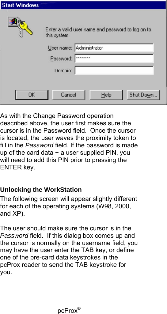 pcProx®     As with the Change Password operation described above, the user first makes sure the cursor is in the Password field.  Once the cursor is located, the user waves the proximity token to fill in the Password field. If the password is made up of the card data + a user supplied PIN, you will need to add this PIN prior to pressing the ENTER key.  Unlocking the WorkStation The following screen will appear slightly different for each of the operating systems (W98, 2000, and XP).  The user should make sure the cursor is in the Password field.  If this dialog box comes up and the cursor is normally on the username field, you may have the user enter the TAB key, or define one of the pre-card data keystrokes in the pcProx reader to send the TAB keystroke for you.  