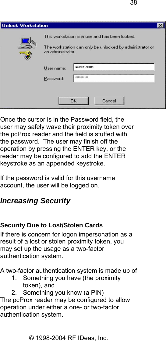 38 © 1998-2004 RF IDeas, Inc.   Once the cursor is in the Password field, the user may safely wave their proximity token over the pcProx reader and the field is stuffed with the password.  The user may finish off the operation by pressing the ENTER key, or the reader may be configured to add the ENTER keystroke as an appended keystroke.  If the password is valid for this username account, the user will be logged on.  Increasing Security  Security Due to Lost/Stolen Cards If there is concern for logon impersonation as a result of a lost or stolen proximity token, you may set up the usage as a two-factor authentication system.  A two-factor authentication system is made up of  1.  Something you have (the proximity token), and 2.  Something you know (a PIN) The pcProx reader may be configured to allow operation under either a one- or two-factor authentication system. 