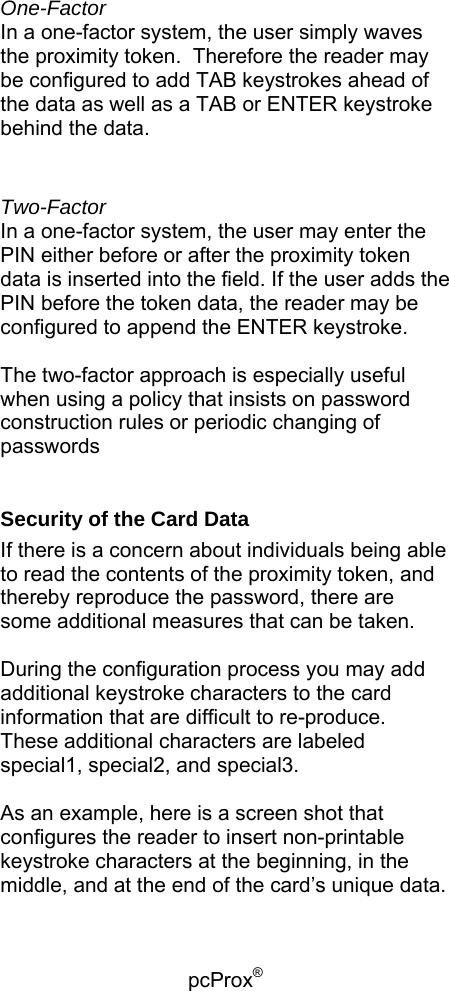 pcProx®    One-Factor In a one-factor system, the user simply waves the proximity token.  Therefore the reader may be configured to add TAB keystrokes ahead of the data as well as a TAB or ENTER keystroke behind the data.  Two-Factor In a one-factor system, the user may enter the PIN either before or after the proximity token data is inserted into the field. If the user adds the PIN before the token data, the reader may be configured to append the ENTER keystroke.  The two-factor approach is especially useful when using a policy that insists on password construction rules or periodic changing of passwords  Security of the Card Data If there is a concern about individuals being able to read the contents of the proximity token, and thereby reproduce the password, there are some additional measures that can be taken.  During the configuration process you may add additional keystroke characters to the card information that are difficult to re-produce.  These additional characters are labeled special1, special2, and special3.  As an example, here is a screen shot that configures the reader to insert non-printable keystroke characters at the beginning, in the middle, and at the end of the card’s unique data.  