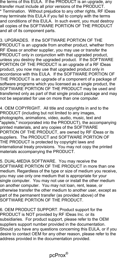 pcProx®   the terms of this EULA.  If the PRODUCT is an upgrade, any transfer must include all prior versions of the PRODUCT. * Termination.  Without prejudice to any other rights, RF IDeas may terminate this EULA if you fail to comply with the terms and conditions of this EULA.  In such event, you must destroy all copies of the SOFTWARE PORTION OF THE PRODUCT and all of its component parts.  3. UPGRADES.  If the SOFTWARE PORTION OF THE PRODUCT is an upgrade from another product, whether from RF IDeas or another supplier, you may use or transfer the PRODUCT only in conjunction with that upgraded product, unless you destroy the upgraded product.  If the SOFTWARE PORTION OF THE PRODUCT is an upgrade of a RF IDeas product, you now may use that upgraded product only in accordance with this EULA.  If the SOFTWARE PORTION OF THE PRODUCT is an upgrade of a component of a package of software programs which you licensed as a single product, the SOFTWARE PORTION OF THE PRODUCT may be used and transferred only as part of that single product package and may not be separated for use on more than one computer.  4. OEM COPYRIGHT.  All title and copyrights in and to the PRODUCT (including but not limited to any images, photographs, animations, video, audio, music, text and &quot;applets,&quot; incorporated into the PRODUCT), the accompanying printed materials, and any copies of the SOFTWARE PORTION OF THE PRODUCT, are owned by RF IDeas or its suppliers.  The PRODUCT and SOFTWARE PORTION OF THE PRODUCT is protected by copyright laws and international treaty provisions.  You may not copy the printed materials accompanying the PRODUCT.  5. DUAL-MEDIA SOFTWARE.  You may receive the SOFTWARE PORTION OF THE PRODUCT in more than one medium. Regardless of the type or size of medium you receive, you may use only one medium that is appropriate for your single computer.  You may not use or install the other medium on another computer.  You may not loan, rent, lease, or otherwise transfer the other medium to another user, except as part of the permanent transfer (as provided above) of the SOFTWARE PORTION OF THE PRODUCT.  6. OEM PRODUCT SUPPORT. Product support for the PRODUCT is NOT provided by RF IDeas Inc. or its subsidiaries.  For product support, please refer to the OEM suppliers support number provided in the documentation.  Should you have any questions concerning this EULA, or if you desire to contact OEM for any other reason, please refer to the address provided in the documentation provided. 