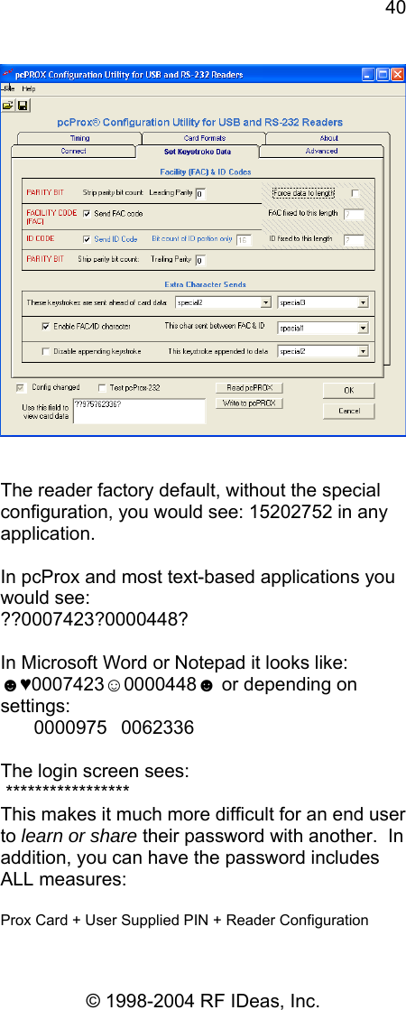 40 © 1998-2004 RF IDeas, Inc.    The reader factory default, without the special configuration, you would see: 15202752 in any application.  In pcProx and most text-based applications you would see:  ??0007423?0000448?  In Microsoft Word or Notepad it looks like: ☻♥0007423☺0000448☻ or depending on settings:  00009750062336  The login screen sees:  ***************** This makes it much more difficult for an end user to learn or share their password with another.  In addition, you can have the password includes ALL measures:   Prox Card + User Supplied PIN + Reader Configuration 