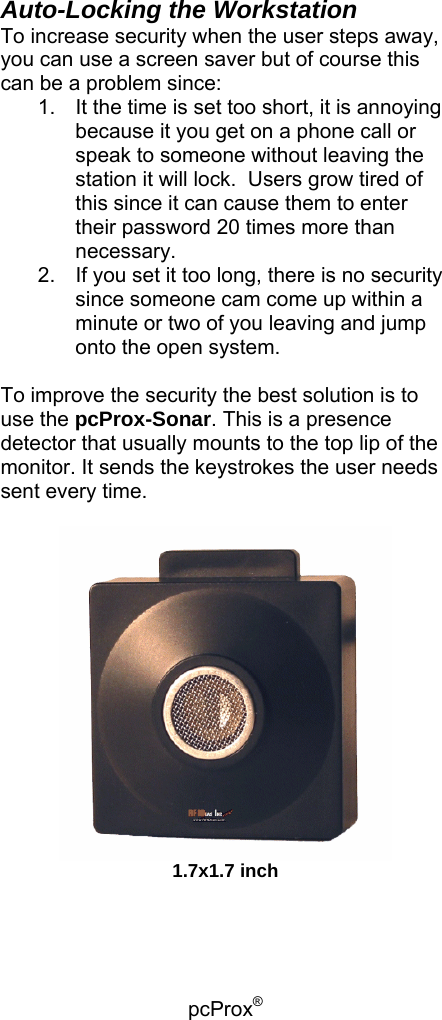 pcProx®   Auto-Locking the Workstation To increase security when the user steps away, you can use a screen saver but of course this can be a problem since: 1.  It the time is set too short, it is annoying because it you get on a phone call or speak to someone without leaving the station it will lock.  Users grow tired of this since it can cause them to enter their password 20 times more than necessary. 2.  If you set it too long, there is no security since someone cam come up within a minute or two of you leaving and jump onto the open system.  To improve the security the best solution is to use the pcProx-Sonar. This is a presence detector that usually mounts to the top lip of the monitor. It sends the keystrokes the user needs sent every time.   1.7x1.7 inch 