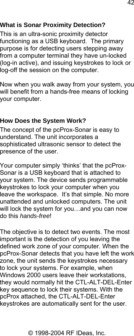 42 © 1998-2004 RF IDeas, Inc. What is Sonar Proximity Detection? This is an ultra-sonic proximity detector functioning as a USB keyboard.  The primary purpose is for detecting users stepping away from a computer terminal they have un-locked (log-in active), and issuing keystrokes to lock or log-off the session on the computer.   Now when you walk away from your system, you will benefit from a hands-free means of locking your computer.  How Does the System Work? The concept of the pcProx-Sonar is easy to understand. The unit incorporates a sophisticated ultrasonic sensor to detect the presence of the user.   Your computer simply ‘thinks’ that the pcProx-Sonar is a USB keyboard that is attached to your system. The device sends programmable keystrokes to lock your computer when you leave the workspace.  It’s that simple. No more unattended and unlocked computers. The unit will lock the system for you…and you can now do this hands-free!  The objective is to detect two events. The most important is the detection of you leaving the defined work zone of your computer. When the pcProx-Sonar detects that you have left the work zone, the unit sends the keystrokes necessary to lock your systems. For example, when Windows 2000 users leave their workstations, they would normally hit the CTL-ALT-DEL-Enter key sequence to lock their systems. With the pcProx attached, the CTL-ALT-DEL-Enter keystrokes are automatically sent for the user. 