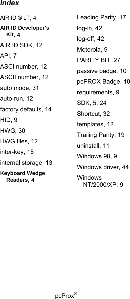 pcProx®   Index  AIR ID ® LT, 4 AIR ID Developer’s Kit, 4 AIR ID SDK, 12 API, 7 ASCI number, 12 ASCII number, 12 auto mode, 31 auto-run, 12 factory defaults, 14 HID, 9 HWG, 30 HWG files, 12 inter-key, 15 internal storage, 13 Keyboard Wedge Readers, 4 Leading Parity, 17 log-in, 42 log-off, 42 Motorola, 9 PARITY BIT, 27 passive badge, 10 pcPROX Badge, 10 requirements, 9 SDK, 5, 24 Shortcut, 32 templates, 12 Trailing Parity, 19 uninstall, 11 Windows 98, 9 Windows driver, 44 Windows NT/2000/XP, 9  