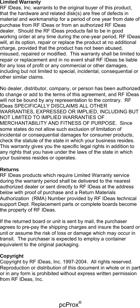 pcProx®   Limited Warranty RF IDeas, Inc. warrants to the original buyer of this product, that the hardware and related disk(s) are free of defects in material and workmanship for a period of one year from date of purchase from RF IDeas or from an authorized RF IDeas dealer.  Should the RF IDeas products fail to be in good working order at any time during the one-year period, RF IDeas will, at its option, repair or replace the product at no additional charge, provided that the product has not been abused, misused, repaired or modified.  This warranty shall be limited to repair or replacement and in no event shall RF IDeas be liable for any loss of profit or any commercial or other damages, including but not limited to special, incidental, consequential or other similar claims.  No dealer, distributor, company, or person has been authorized to change or add to the terms of this agreement, and RF IDeas will not be bound by any representation to the contrary.  RF IDeas SPECIFICALLY DISCLAIMS ALL OTHER WARRANTIES, EXPRESSED OR IMPLIED, INCLUDING BUT NOT LIMITED TO IMPLIED WARRANTIES OF MERCHANTABILITY AND FITNESS OF PURPOSE.  Since some states do not allow such exclusion of limitation of incidental or consequential damages for consumer products, check the statute of the state in which your business resides.  This warranty gives you the specific legal rights in addition to any rights that you have under the laws of the state in which your business resides or operates.  Returns RF IDeas products which require Limited Warranty service during the warranty period shall be delivered to the nearest authorized dealer or sent directly to RF IDeas at the address below with proof of purchase and a Return Materials Authorization  (RMA) Number provided by RF IDeas technical support Dept. Replacement parts or complete boards become the property of RF IDeas.  If the returned board or unit is sent by mail, the purchaser agrees to pre-pay the shipping charges and insure the board or unit or assume the risk of loss or damage which may occur in transit.  The purchaser is expected to employ a container equivalent to the original packaging.  Copyright Copyright by RF IDeas, Inc. 1997-2004.  All rights reserved.  Reproduction or distribution of this document in whole or in part or in any form is prohibited without express written permission from RF IDeas, Inc.  
