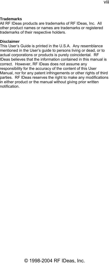 viii © 1998-2004 RF IDeas, Inc. Trademarks All RF IDeas products are trademarks of RF IDeas, Inc.  All other product names or names are trademarks or registered trademarks of their respective holders.  Disclaimer This User’s Guide is printed in the U.S.A.  Any resemblance mentioned in the User’s guide to persons living or dead, or to actual corporations or products is purely coincidental.  RF IDeas believes that the information contained in this manual is correct.  However, RF IDeas does not assume any responsibility for the accuracy of the content of this User Manual, nor for any patent infringements or other rights of third parties.  RF IDeas reserves the right to make any modifications in either product or the manual without giving prior written notification.  