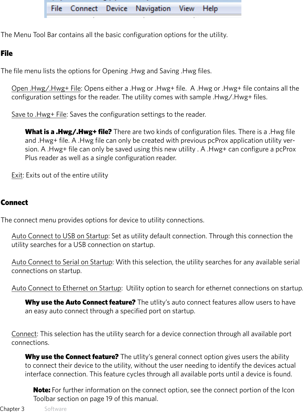 14  Chapter 3   SoftwareMenu Tool BarThe Menu Tool Bar contains all the basic configuration options for the utility.  FileThe file menu lists the options for Opening .Hwg and Saving .Hwg files. Open .Hwg/.Hwg+ File: Opens either a .Hwg or .Hwg+ file.  A .Hwg or .Hwg+ file contains all the configuration settings for the reader. The utility comes with sample .Hwg/.Hwg+ files.Save to .Hwg+ File: Saves the configuration settings to the reader. What is a .Hwg/.Hwg+ file? There are two kinds of configuration files. There is a .Hwg file and .Hwg+ file. A .Hwg file can only be created with previous pcProx application utility ver-sion. A .Hwg+ file can only be saved using this new utility . A .Hwg+ can configure a pcProx Plus reader as well as a single configuration reader.Exit: Exits out of the entire utilityConnectThe connect menu provides options for device to utility connections.Auto Connect to USB on Startup: Set as utility default connection. Through this connection the utility searches for a USB connection on startup.Auto Connect to Serial on Startup: With this selection, the utility searches for any available serial connections on startup.Auto Connect to Ethernet on Startup:  Utility option to search for ethernet connections on startup.Why use the Auto Connect feature? The utlity’s auto connect features allow users to have an easy auto connect through a specified port on startup.Connect: This selection has the utility search for a device connection through all available port connections.Why use the Connect feature? The utlity’s general connect option gives users the ability to connect their device to the utility, without the user needing to identify the devices actual interface connection. This feature cycles through all available ports until a device is found.Note: For further information on the connect option, see the connect portion of the Icon Toolbar section on page 19 of this manual.