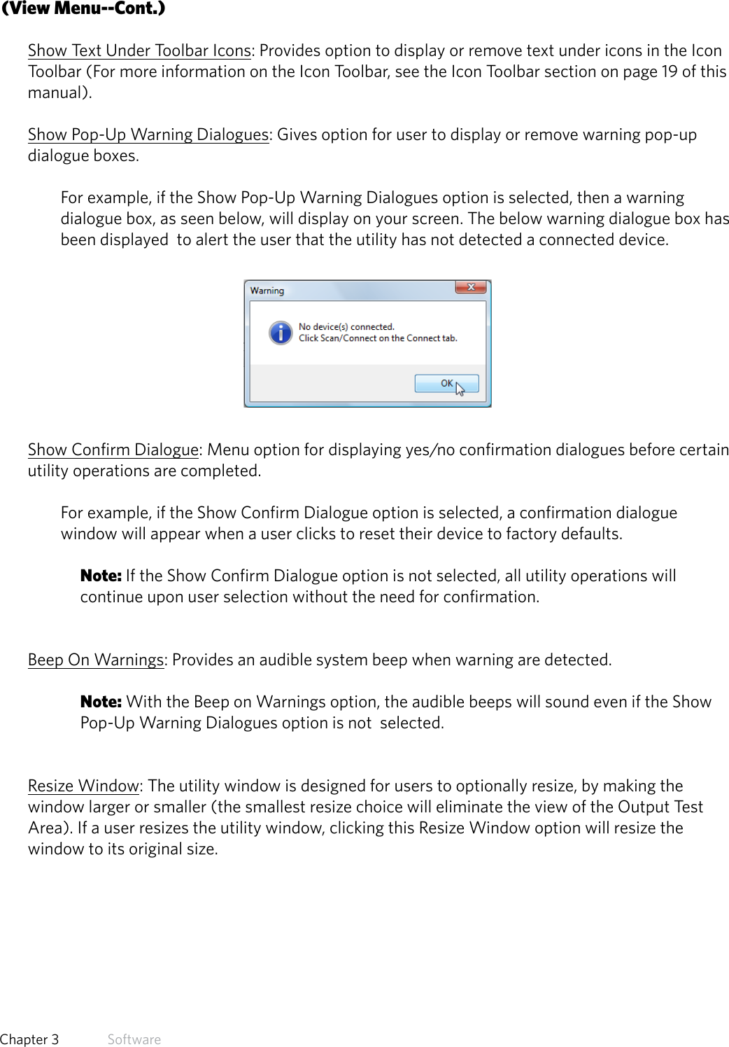 17  Chapter 3   Software(View Menu--Cont.)Show Text Under Toolbar Icons: Provides option to display or remove text under icons in the Icon Toolbar (For more information on the Icon Toolbar, see the Icon Toolbar section on page 19 of this manual).Show Pop-Up Warning Dialogues: Gives option for user to display or remove warning pop-up dialogue boxes. For example, if the Show Pop-Up Warning Dialogues option is selected, then a warning dialogue box, as seen below, will display on your screen. The below warning dialogue box has been displayed  to alert the user that the utility has not detected a connected device.Show Confirm Dialogue: Menu option for displaying yes/no confirmation dialogues before certain utility operations are completed.  For example, if the Show Confirm Dialogue option is selected, a confirmation dialogue window will appear when a user clicks to reset their device to factory defaults. Note: If the Show Confirm Dialogue option is not selected, all utility operations will continue upon user selection without the need for confirmation. Beep On Warnings: Provides an audible system beep when warning are detected. Note: With the Beep on Warnings option, the audible beeps will sound even if the Show Pop-Up Warning Dialogues option is not  selected. Resize Window: The utility window is designed for users to optionally resize, by making the window larger or smaller (the smallest resize choice will eliminate the view of the Output Test Area). If a user resizes the utility window, clicking this Resize Window option will resize the window to its original size.