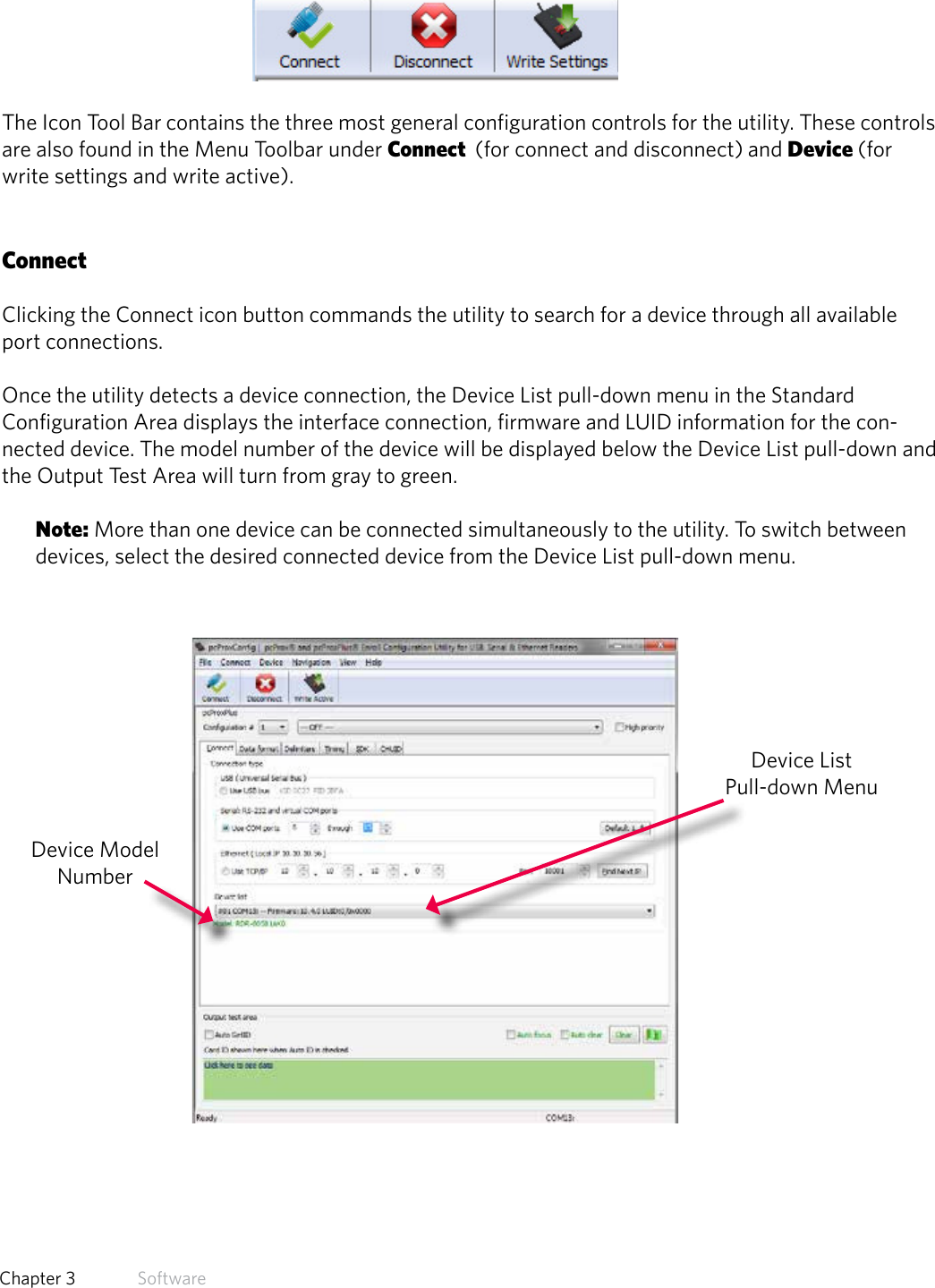 19  Chapter 3   SoftwareIcon Tool BarThe Icon Tool Bar contains the three most general configuration controls for the utility. These controls are also found in the Menu Toolbar under Connect  (for connect and disconnect) and Device (for write settings and write active). ConnectClicking the Connect icon button commands the utility to search for a device through all available port connections. Once the utility detects a device connection, the Device List pull-down menu in the Standard Configuration Area displays the interface connection, firmware and LUID information for the con-nected device. The model number of the device will be displayed below the Device List pull-down and the Output Test Area will turn from gray to green.Note: More than one device can be connected simultaneously to the utility. To switch between devices, select the desired connected device from the Device List pull-down menu. Device List Pull-down MenuDevice Model Number