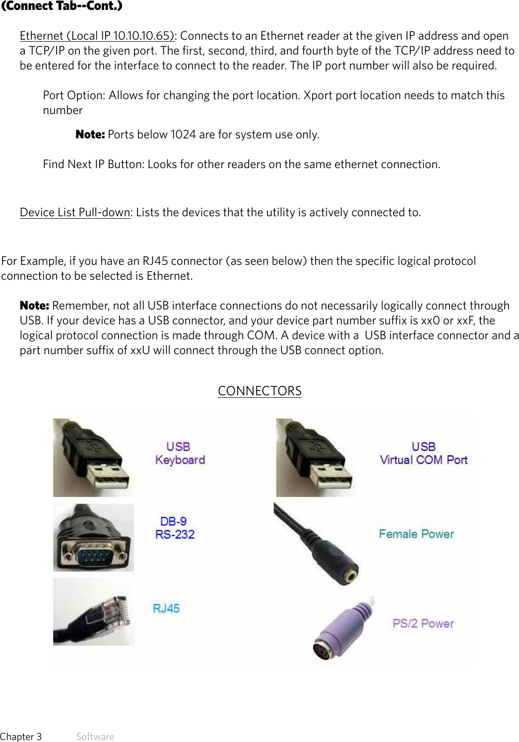 24  Chapter 3   Software(Connect Tab--Cont.)Ethernet (Local IP 10.10.10.65): Connects to an Ethernet reader at the given IP address and open a TCP/IP on the given port. The first, second, third, and fourth byte of the TCP/IP address need to be entered for the interface to connect to the reader. The IP port number will also be required. Port Option: Allows for changing the port location. Xport port location needs to match this number Note: Ports below 1024 are for system use only.Find Next IP Button: Looks for other readers on the same ethernet connection.Device List Pull-down: Lists the devices that the utility is actively connected to.For Example, if you have an RJ45 connector (as seen below) then the specific logical protocol connection to be selected is Ethernet. Note: Remember, not all USB interface connections do not necessarily logically connect through USB. If your device has a USB connector, and your device part number suffix is xx0 or xxF, the logical protocol connection is made through COM. A device with a  USB interface connector and a part number suffix of xxU will connect through the USB connect option.CONNECTORS