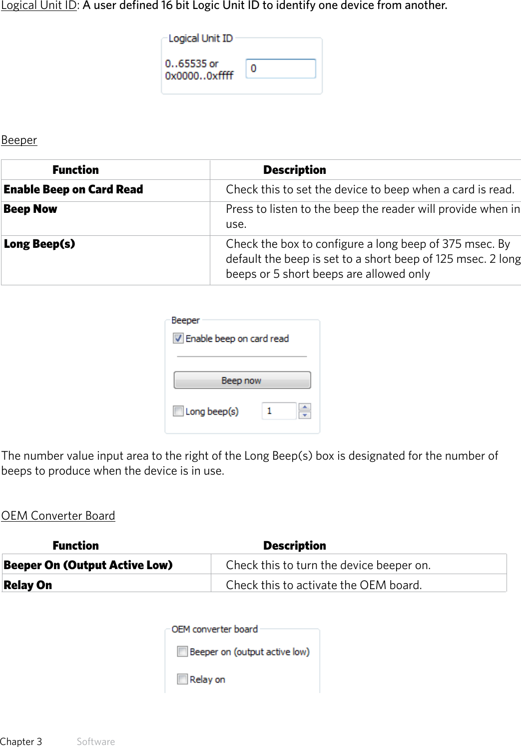 32  Chapter 3   SoftwareLogical Unit ID: A user defined 16 bit Logic Unit ID to identify one device from another. BeeperFunction      Description Enable Beep on Card Read       Check this to set the device to beep when a card is read. Beep Now          Press to listen to the beep the reader will provide when in        use.  Long Beep(s)         Check the box to configure a long beep of 375 msec. By              default the beep is set to a short beep of 125 msec. 2 long              beeps or 5 short beeps are allowed onlyThe number value input area to the right of the Long Beep(s) box is designated for the number of beeps to produce when the device is in use.OEM Converter BoardFunction      Description Beeper On (Output Active Low)    Check this to turn the device beeper on. Relay On          Check this to activate the OEM board.