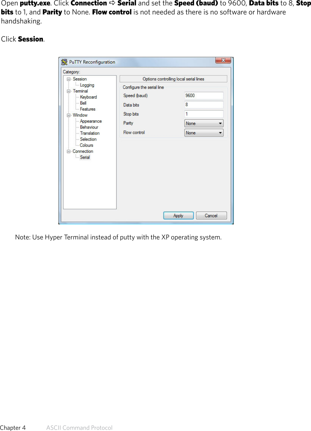 Connect Serial Communications ProgramOpen putty.exe. Click Connection a Serial and set the Speed (baud) to 9600, Data bits to 8, Stopbits to 1, and Parity to None. Flow control is not needed as there is no software or hardwarehandshaking.Click Session.Note: Use Hyper Terminal instead of putty with the XP operating system.46  Chapter 4   ASCII Command Protocol