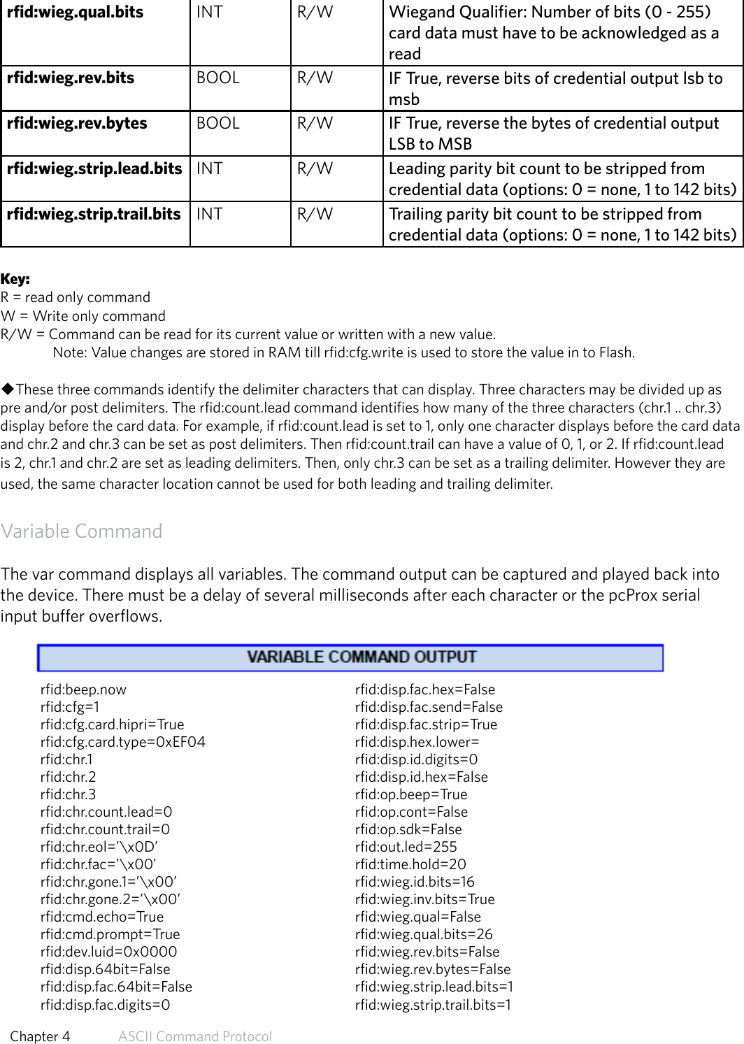 rfid:wieg.qual.bits INT R/W Wiegand Qualifier: Number of bits (0 - 255) card data must have to be acknowledged as a readrfid:wieg.rev.bits BOOL R/W IF True, reverse bits of credential output lsb to msbrfid:wieg.rev.bytes BOOL R/W IF True, reverse the bytes of credential output LSB to MSBrfid:wieg.strip.lead.bits INT R/W Leading parity bit count to be stripped from credential data (options: 0 = none, 1 to 142 bits)rfid:wieg.strip.trail.bits INT R/W Trailing parity bit count to be stripped fromcredential data (options: 0 = none, 1 to 142 bits)Key:R = read only commandW = Write only commandR/W = Command can be read for its current value or written with a new value.   Note: Value changes are stored in RAM till rfid:cfg.write is used to store the value in to Flash.uThese three commands identify the delimiter characters that can display. Three characters may be divided up as pre and/or post delimiters. The rfid:count.lead command identifies how many of the three characters (chr.1 .. chr.3) display before the card data. For example, if rfid:count.lead is set to 1, only one character displays before the card data and chr.2 and chr.3 can be set as post delimiters. Then rfid:count.trail can have a value of 0, 1, or 2. If rfid:count.lead is 2, chr.1 and chr.2 are set as leading delimiters. Then, only chr.3 can be set as a trailing delimiter. However they are used, the same character location cannot be used for both leading and trailing delimiter.Variable CommandThe var command displays all variables. The command output can be captured and played back intothe device. There must be a delay of several milliseconds after each character or the pcProx serialinput buffer overflows.rfid:beep.now     rfid:disp.fac.hex=Falserfid:cfg=1     rfid:disp.fac.send=Falserfid:cfg.card.hipri=True    rfid:disp.fac.strip=Truerfid:cfg.card.type=0xEF04     rfid:disp.hex.lower=rfid:chr.1      rfid:disp.id.digits=0rfid:chr.2     rfid:disp.id.hex=Falserfid:chr.3     rfid:op.beep=Truerfid:chr.count.lead=0    rfid:op.cont=Falserfid:chr.count.trail=0    rfid:op.sdk=Falserfid:chr.eol=’\x0D’    rfid:out.led=255rfid:chr.fac=’\x00’    rfid:time.hold=20 rfid:chr.gone.1=’\x00’    rfid:wieg.id.bits=16rfid:chr.gone.2=’\x00’    rfid:wieg.inv.bits=Truerfid:cmd.echo=True    rfid:wieg.qual=False rfid:cmd.prompt=True    rfid:wieg.qual.bits=26 rfid:dev.luid=0x0000    rfid:wieg.rev.bits=False rfid:disp.64bit=False    rfid:wieg.rev.bytes=False rfid:disp.fac.64bit=False    rfid:wieg.strip.lead.bits=1 rfid:disp.fac.digits=0    rfid:wieg.strip.trail.bits=1 54  Chapter 4   ASCII Command Protocol