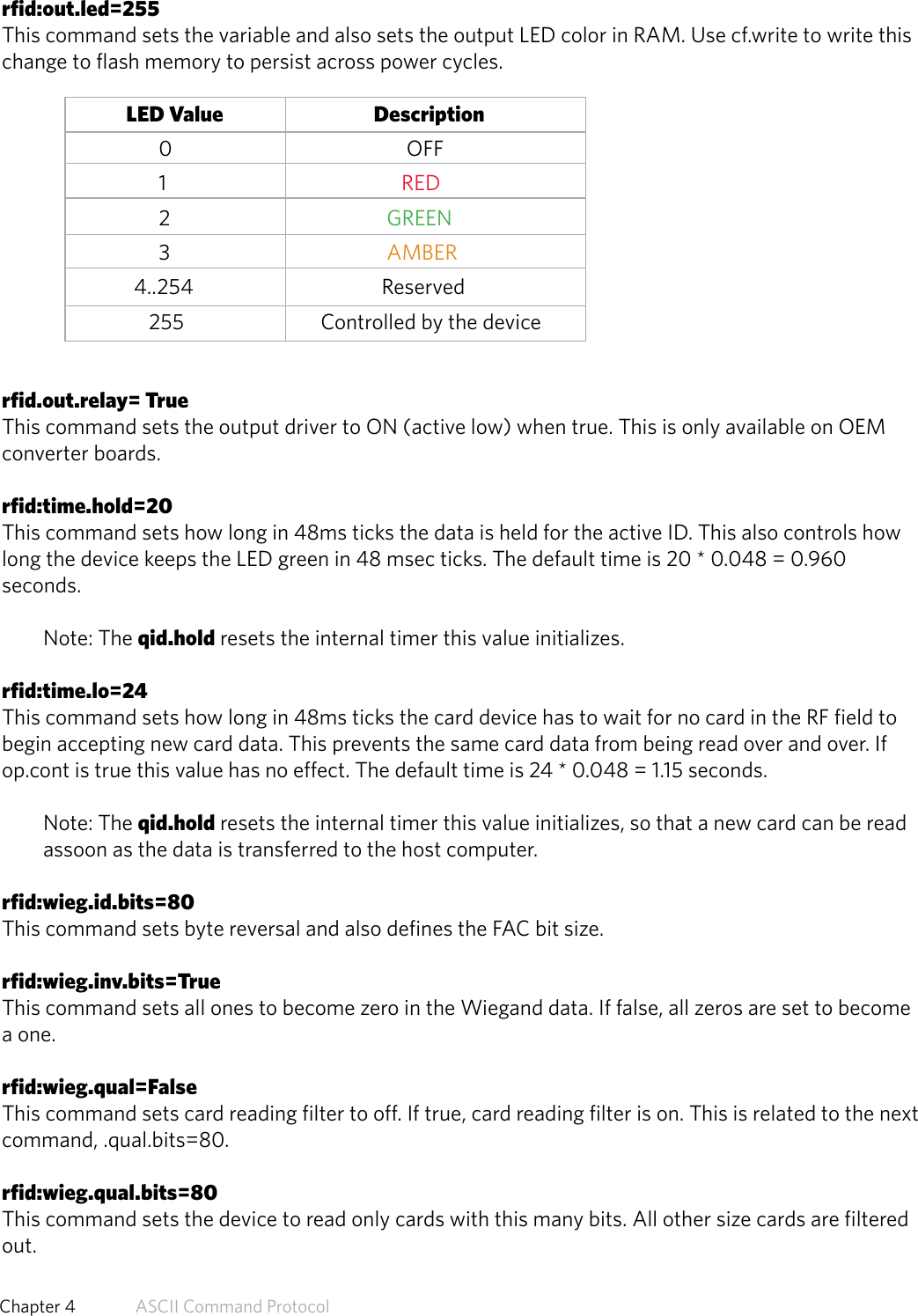 rfid:out.led=255This command sets the variable and also sets the output LED color in RAM. Use cf.write to write thischange to flash memory to persist across power cycles.               LED Value                           Description0                      OFF1                     RED2                  GREEN3                  AMBER4..254                Reserved   255                Controlled by the devicerfid.out.relay= TrueThis command sets the output driver to ON (active low) when true. This is only available on OEMconverter boards.rfid:time.hold=20This command sets how long in 48ms ticks the data is held for the active ID. This also controls howlong the device keeps the LED green in 48 msec ticks. The default time is 20 * 0.048 = 0.960seconds.Note: The qid.hold resets the internal timer this value initializes.rfid:time.lo=24This command sets how long in 48ms ticks the card device has to wait for no card in the RF field tobegin accepting new card data. This prevents the same card data from being read over and over. Ifop.cont is true this value has no effect. The default time is 24 * 0.048 = 1.15 seconds.Note: The qid.hold resets the internal timer this value initializes, so that a new card can be read assoon as the data is transferred to the host computer.rfid:wieg.id.bits=80This command sets byte reversal and also defines the FAC bit size.rfid:wieg.inv.bits=TrueThis command sets all ones to become zero in the Wiegand data. If false, all zeros are set to becomea one.rfid:wieg.qual=FalseThis command sets card reading filter to off. If true, card reading filter is on. This is related to the nextcommand, .qual.bits=80.rfid:wieg.qual.bits=80This command sets the device to read only cards with this many bits. All other size cards are filteredout.57  Chapter 4   ASCII Command Protocol