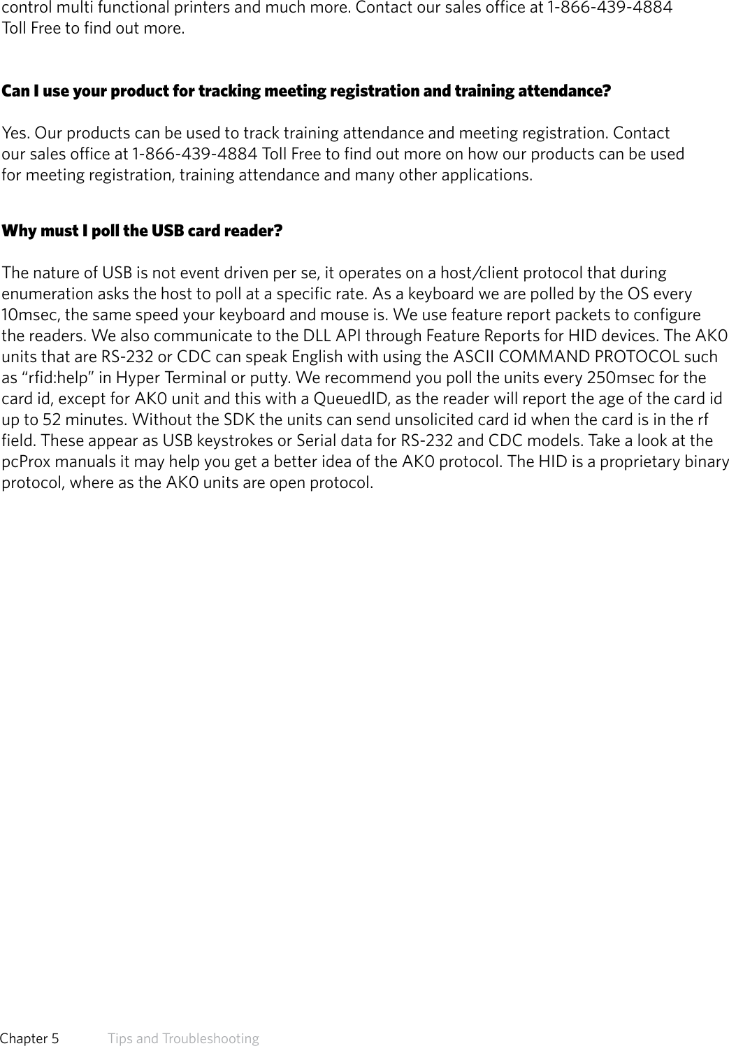 control multi functional printers and much more. Contact our sales office at 1-866-439-4884Toll Free to find out more.Can I use your product for tracking meeting registration and training attendance?Yes. Our products can be used to track training attendance and meeting registration. Contactour sales office at 1-866-439-4884 Toll Free to find out more on how our products can be usedfor meeting registration, training attendance and many other applications.Why must I poll the USB card reader?The nature of USB is not event driven per se, it operates on a host/client protocol that during enumeration asks the host to poll at a specific rate. As a keyboard we are polled by the OS every 10msec, the same speed your keyboard and mouse is. We use feature report packets to configure the readers. We also communicate to the DLL API through Feature Reports for HID devices. The AK0 units that are RS-232 or CDC can speak English with using the ASCII COMMAND PROTOCOL such as “rfid:help” in Hyper Terminal or putty. We recommend you poll the units every 250msec for the card id, except for AK0 unit and this with a QueuedID, as the reader will report the age of the card id up to 52 minutes. Without the SDK the units can send unsolicited card id when the card is in the rf field. These appear as USB keystrokes or Serial data for RS-232 and CDC models. Take a look at the pcProx manuals it may help you get a better idea of the AK0 protocol. The HID is a proprietary binary protocol, where as the AK0 units are open protocol.62  Chapter 5   Tips and Troubleshooting