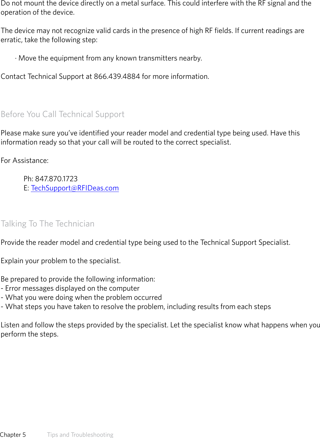 PrecautionsDo not mount the device directly on a metal surface. This could interfere with the RF signal and theoperation of the device.The device may not recognize valid cards in the presence of high RF fields. If current readings areerratic, take the following step:· Move the equipment from any known transmitters nearby.Contact Technical Support at 866.439.4884 for more information.Before You Call Technical SupportPlease make sure you’ve identified your reader model and credential type being used. Have this information ready so that your call will be routed to the correct specialist. For Assistance:  Ph: 847.870.1723 E: TechSupport@RFIDeas.comTalking To The Technician  Provide the reader model and credential type being used to the Technical Support Specialist.  Explain your problem to the specialist.  Be prepared to provide the following information: - Error messages displayed on the computer - What you were doing when the problem occurred - What steps you have taken to resolve the problem, including results from each steps  Listen and follow the steps provided by the specialist. Let the specialist know what happens when you perform the steps. 63  Chapter 5   Tips and Troubleshooting