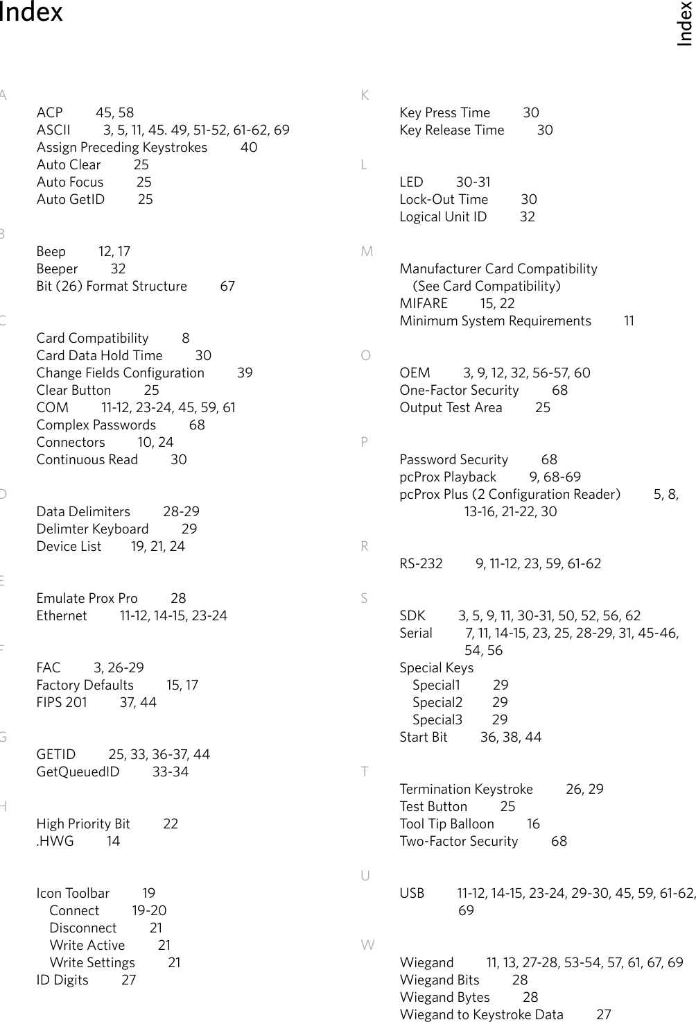 IndexIndex66AACP          45, 58ASCII          3, 5, 11, 45. 49, 51-52, 61-62, 69Assign Preceding Keystrokes          40Auto Clear          25Auto Focus          25Auto GetID          25BBeep          12, 17Beeper          32Bit (26) Format Structure          67      CCard Compatibility          8Card Data Hold Time          30Change Fields Configuration          39Clear Button          25COM          11-12, 23-24, 45, 59, 61 Complex Passwords          68Connectors          10, 24Continuous Read          30         DData Delimiters          28-29Delimter Keyboard          29Device List         19, 21, 24EEmulate Prox Pro          28Ethernet          11-12, 14-15, 23-24FFAC          3, 26-29 Factory Defaults          15, 17FIPS 201          37, 44GGETID          25, 33, 36-37, 44GetQueuedID          33-34   HHigh Priority Bit          22.HWG          14IIcon Toolbar          19  Connect          19-20  Disconnect          21  Write Active          21  Write Settings          21ID Digits          27KKey Press Time          30Key Release Time          30LLED          30-31         Lock-Out Time          30Logical Unit ID          32MManufacturer Card Compatibility          (See Card Compatibility)MIFARE          15, 22          Minimum System Requirements          11OOEM          3, 9, 12, 32, 56-57, 60One-Factor Security          68Output Test Area          25 PPassword Security          68     pcProx Playback          9, 68-69pcProx Plus (2 Configuration Reader)          5, 8,      13-16, 21-22, 30    RRS-232          9, 11-12, 23, 59, 61-62           SSDK          3, 5, 9, 11, 30-31, 50, 52, 56, 62Serial          7, 11, 14-15, 23, 25, 28-29, 31, 45-46,      54, 56Special Keys  Special1          29  Special2         29  Special3         29Start Bit          36, 38, 44TTermination Keystroke          26, 29Test Button          25Tool Tip Balloon          16Two-Factor Security          68UUSB          11-12, 14-15, 23-24, 29-30, 45, 59, 61-62,                  69WWiegand          11, 13, 27-28, 53-54, 57, 61, 67, 69Wiegand Bits          28 Wiegand Bytes          28Wiegand to Keystroke Data          27         