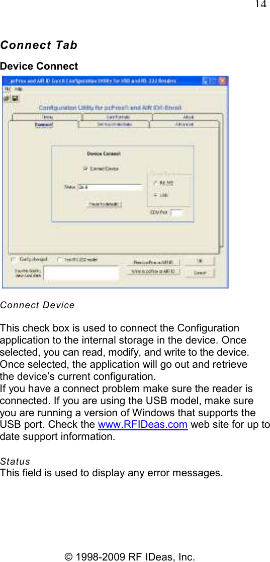   14 © 1998-2009 RF IDeas, Inc. Connect Tab Device Connect  Connect Device This check box is used to connect the Configuration application to the internal storage in the device. Once selected, you can read, modify, and write to the device. Once selected, the application will go out and retrieve the device’s current configuration. If you have a connect problem make sure the reader is connected. If you are using the USB model, make sure you are running a version of Windows that supports the USB port. Check the www.RFIDeas.com web site for up to date support information. Status This field is used to display any error messages. 